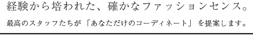 経験から培われた、確かなファッションセンス。最高のスタッフたちが 「あなただけのコーディネート」 を提案します。